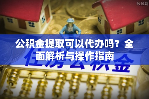 虎门公积金提取可以代办吗？全面解析与操作指南